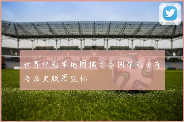 世界杯冠军地图揭示各国夺冠分布与历史版图变化