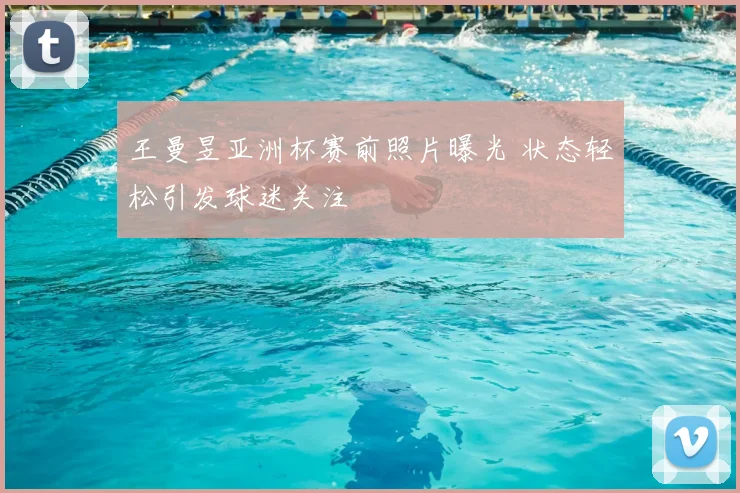 王曼昱亚洲杯赛前照片曝光 状态轻松引发球迷关注