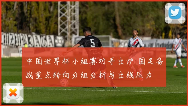 中国世界杯小组赛对手出炉 国足备战重点转向分组分析与出线压力