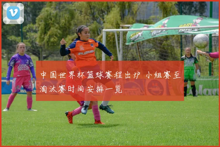 中国世界杯篮球赛程出炉 小组赛至淘汰赛时间安排一览