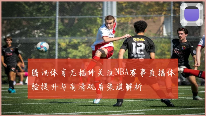 腾讯体育无插件关注NBA赛事直播体验提升与高清观看渠道解析