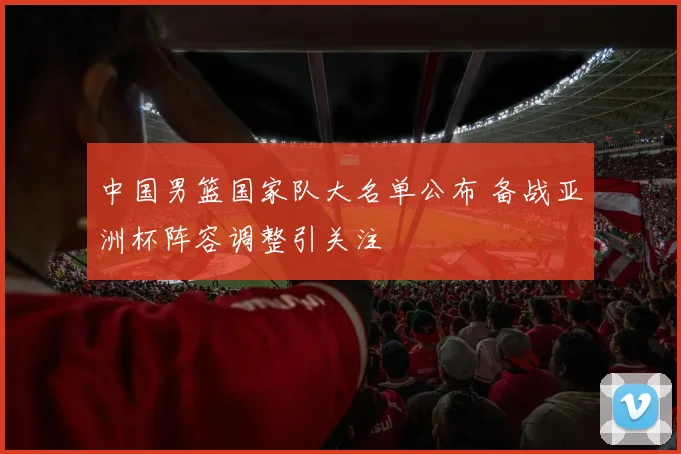 中国男篮国家队大名单公布 备战亚洲杯阵容调整引关注