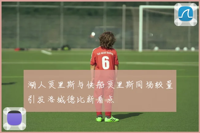 湖人莫里斯与快船莫里斯同场较量引发洛城德比新看点