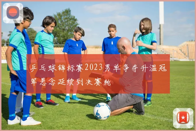 乒乓球锦标赛2023男单争夺升温冠军悬念延续到决赛轮