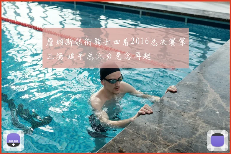 詹姆斯领衔骑士回看2016总决赛第三场 追平总比分悬念再起