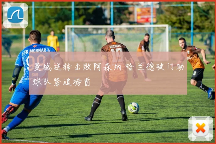 曼城逆转击败阿森纳 哈兰德破门助球队紧追榜首