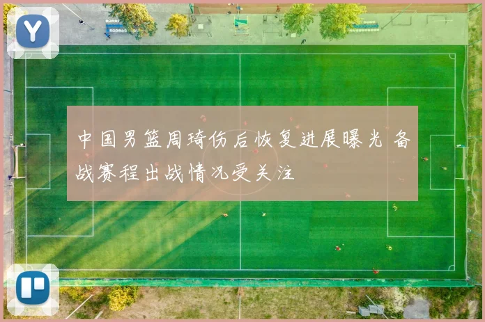 中国男篮周琦伤后恢复进展曝光 备战赛程出战情况受关注