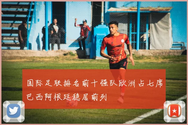 国际足联排名前十强队欧洲占七席巴西阿根廷稳居前列