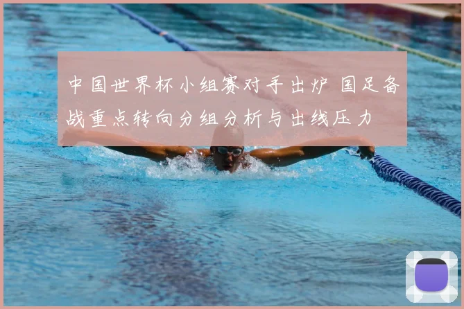 中国世界杯小组赛对手出炉 国足备战重点转向分组分析与出线压力
