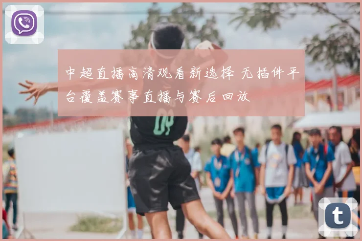 中超直播高清观看新选择 无插件平台覆盖赛事直播与赛后回放
