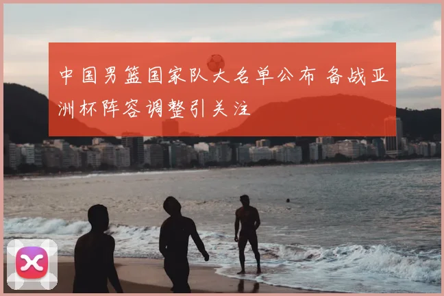 中国男篮国家队大名单公布 备战亚洲杯阵容调整引关注