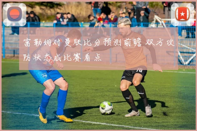 富勒姆对曼联比分预测前瞻 双方攻防状态成比赛看点