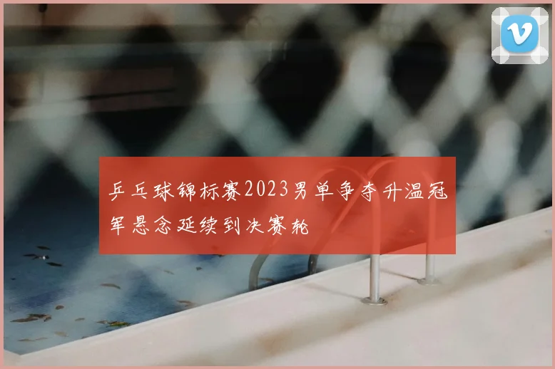 乒乓球锦标赛2023男单争夺升温冠军悬念延续到决赛轮